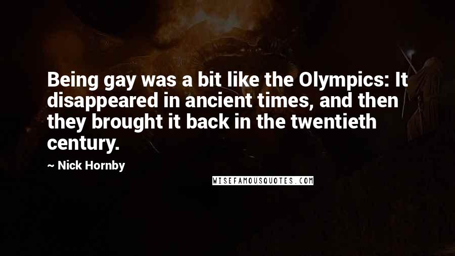 Nick Hornby Quotes: Being gay was a bit like the Olympics: It disappeared in ancient times, and then they brought it back in the twentieth century.