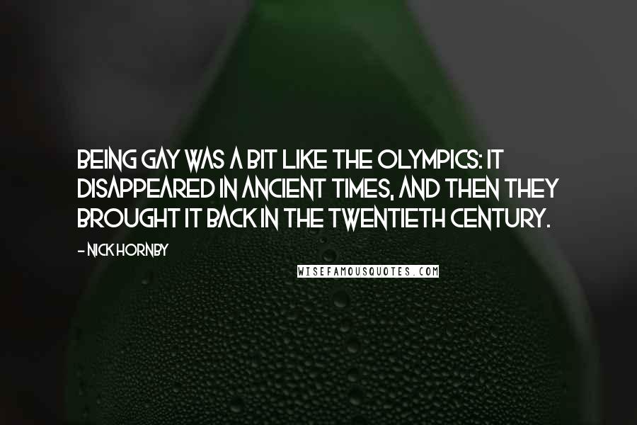 Nick Hornby Quotes: Being gay was a bit like the Olympics: It disappeared in ancient times, and then they brought it back in the twentieth century.