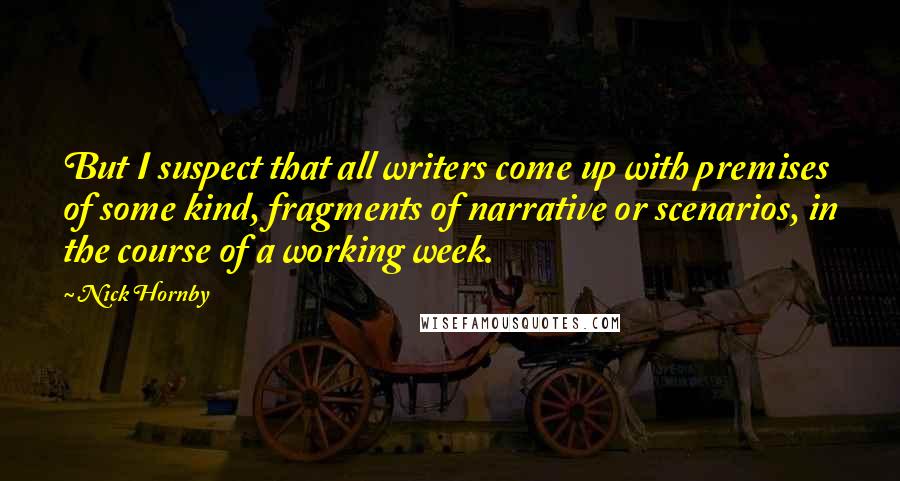Nick Hornby Quotes: But I suspect that all writers come up with premises of some kind, fragments of narrative or scenarios, in the course of a working week.