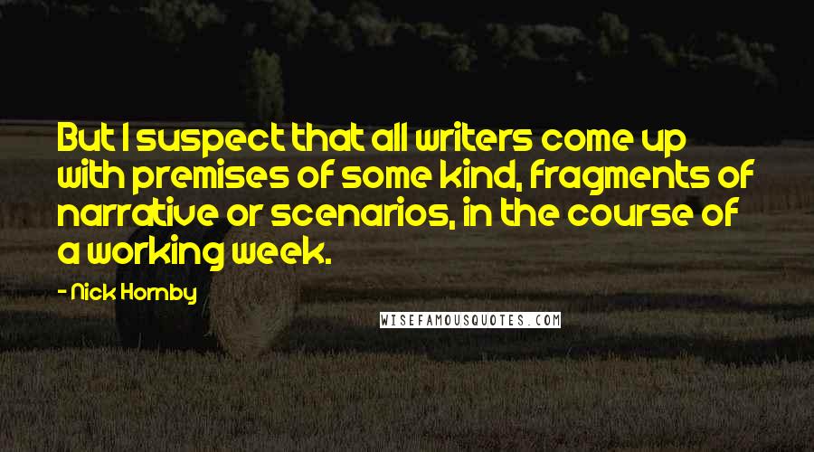Nick Hornby Quotes: But I suspect that all writers come up with premises of some kind, fragments of narrative or scenarios, in the course of a working week.