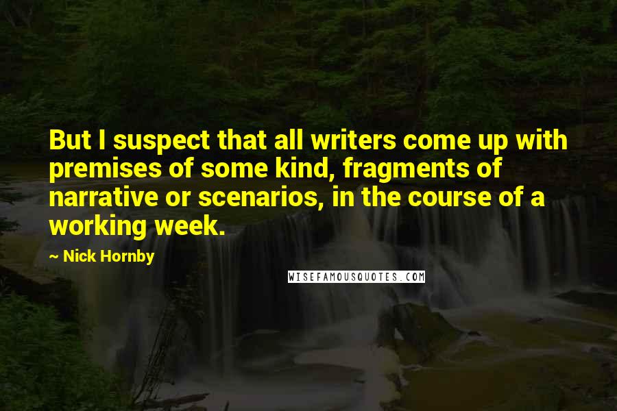 Nick Hornby Quotes: But I suspect that all writers come up with premises of some kind, fragments of narrative or scenarios, in the course of a working week.