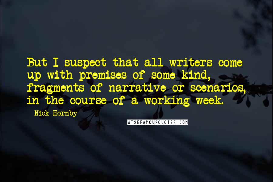 Nick Hornby Quotes: But I suspect that all writers come up with premises of some kind, fragments of narrative or scenarios, in the course of a working week.