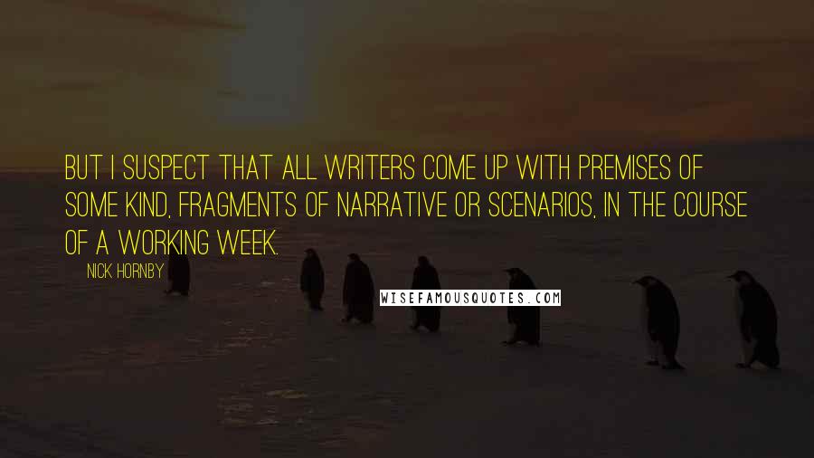 Nick Hornby Quotes: But I suspect that all writers come up with premises of some kind, fragments of narrative or scenarios, in the course of a working week.