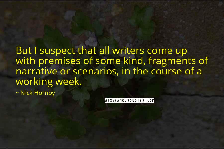 Nick Hornby Quotes: But I suspect that all writers come up with premises of some kind, fragments of narrative or scenarios, in the course of a working week.