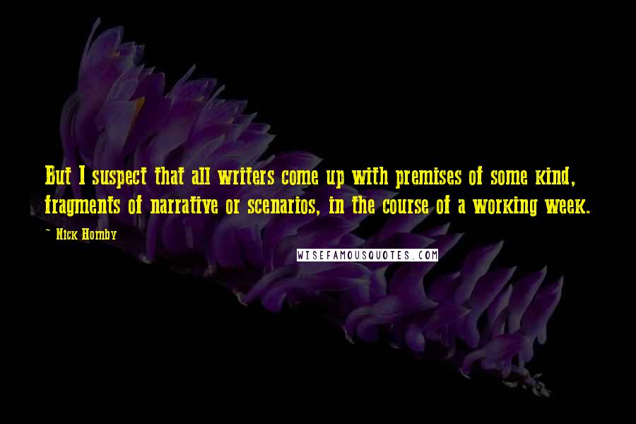 Nick Hornby Quotes: But I suspect that all writers come up with premises of some kind, fragments of narrative or scenarios, in the course of a working week.