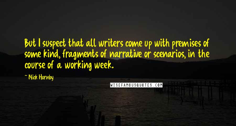 Nick Hornby Quotes: But I suspect that all writers come up with premises of some kind, fragments of narrative or scenarios, in the course of a working week.