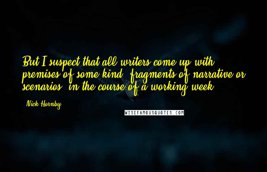 Nick Hornby Quotes: But I suspect that all writers come up with premises of some kind, fragments of narrative or scenarios, in the course of a working week.
