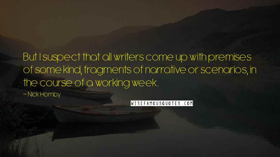 Nick Hornby Quotes: But I suspect that all writers come up with premises of some kind, fragments of narrative or scenarios, in the course of a working week.