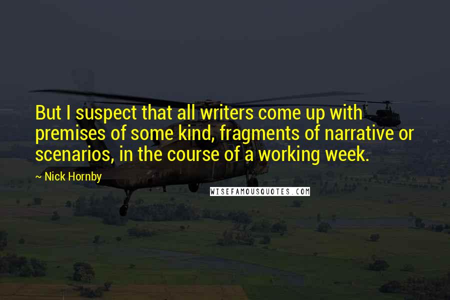 Nick Hornby Quotes: But I suspect that all writers come up with premises of some kind, fragments of narrative or scenarios, in the course of a working week.