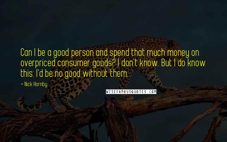 Nick Hornby Quotes: Can I be a good person and spend that much money on overpriced consumer goods? I don't know. But I do know this: I'd be no good without them.