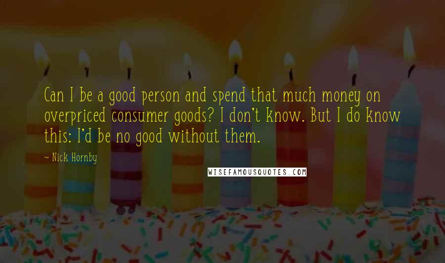 Nick Hornby Quotes: Can I be a good person and spend that much money on overpriced consumer goods? I don't know. But I do know this: I'd be no good without them.