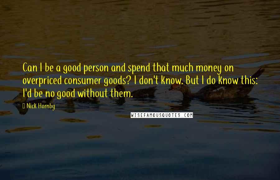 Nick Hornby Quotes: Can I be a good person and spend that much money on overpriced consumer goods? I don't know. But I do know this: I'd be no good without them.