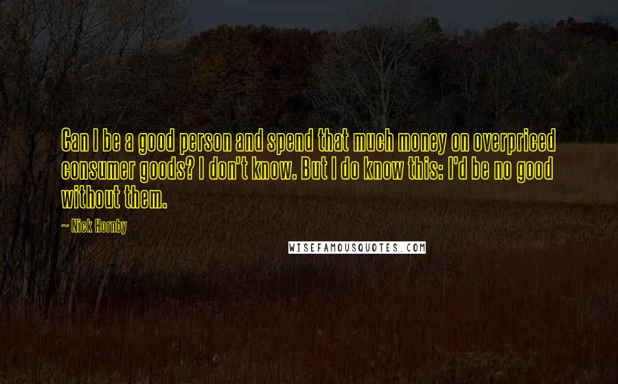 Nick Hornby Quotes: Can I be a good person and spend that much money on overpriced consumer goods? I don't know. But I do know this: I'd be no good without them.