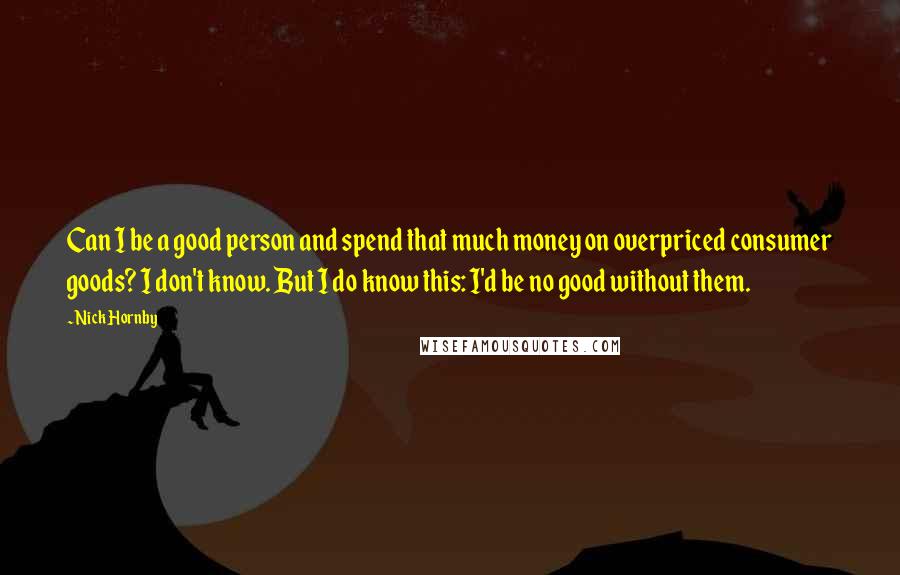 Nick Hornby Quotes: Can I be a good person and spend that much money on overpriced consumer goods? I don't know. But I do know this: I'd be no good without them.