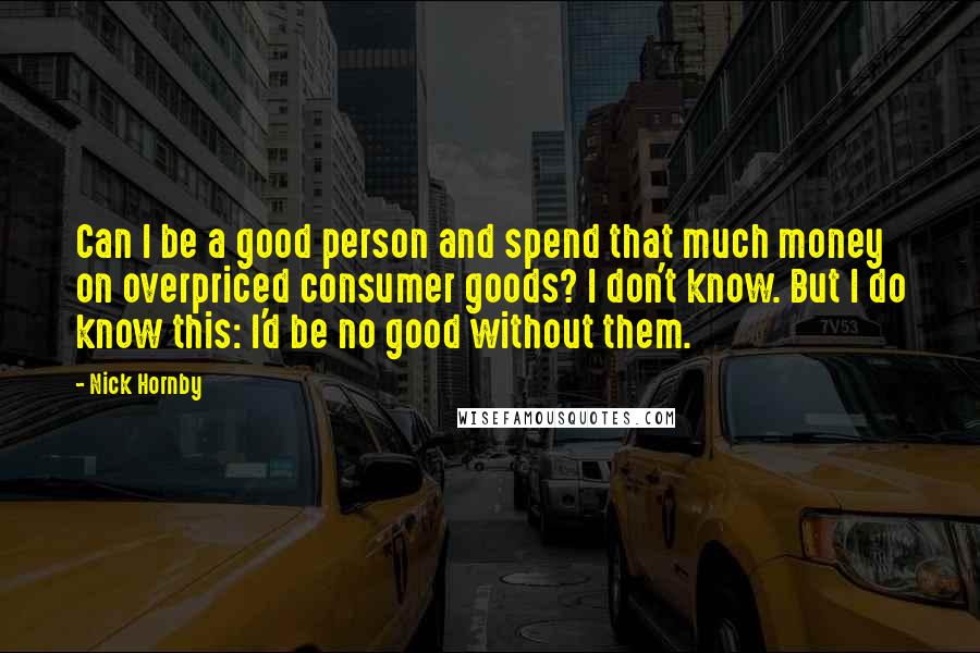 Nick Hornby Quotes: Can I be a good person and spend that much money on overpriced consumer goods? I don't know. But I do know this: I'd be no good without them.