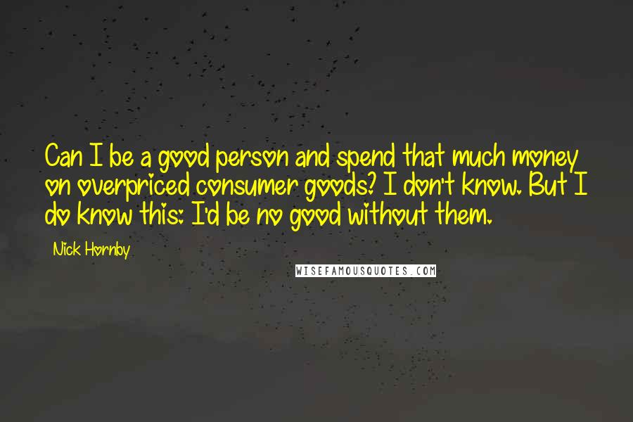 Nick Hornby Quotes: Can I be a good person and spend that much money on overpriced consumer goods? I don't know. But I do know this: I'd be no good without them.