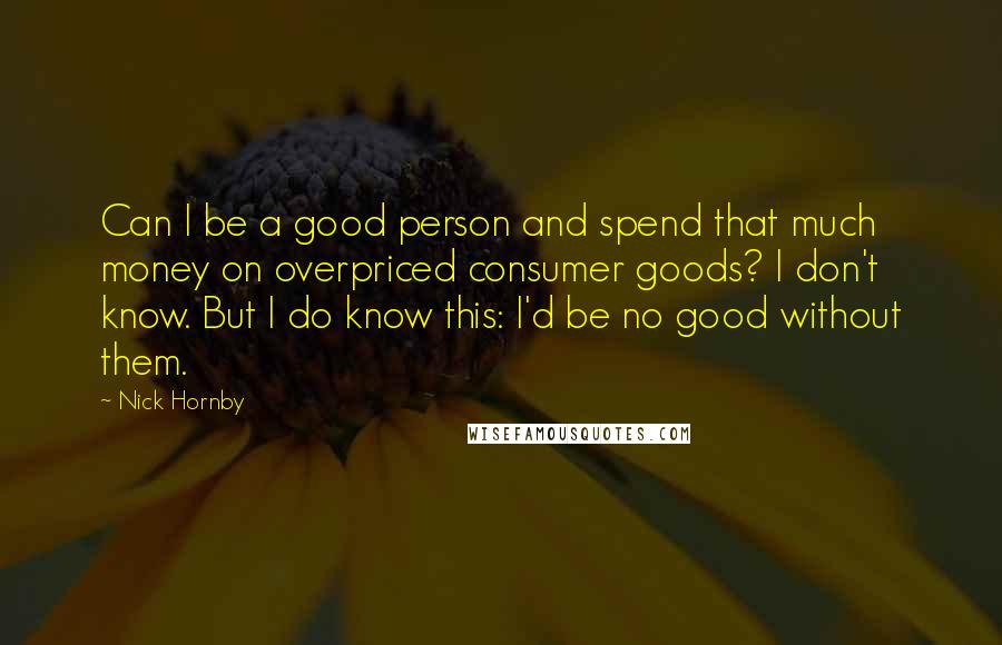 Nick Hornby Quotes: Can I be a good person and spend that much money on overpriced consumer goods? I don't know. But I do know this: I'd be no good without them.