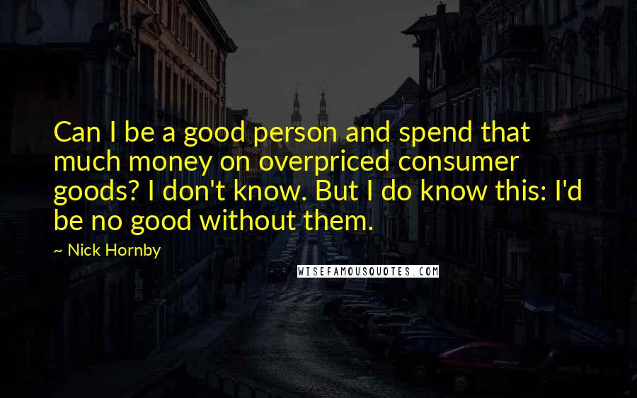 Nick Hornby Quotes: Can I be a good person and spend that much money on overpriced consumer goods? I don't know. But I do know this: I'd be no good without them.