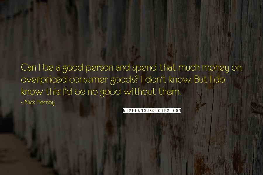 Nick Hornby Quotes: Can I be a good person and spend that much money on overpriced consumer goods? I don't know. But I do know this: I'd be no good without them.