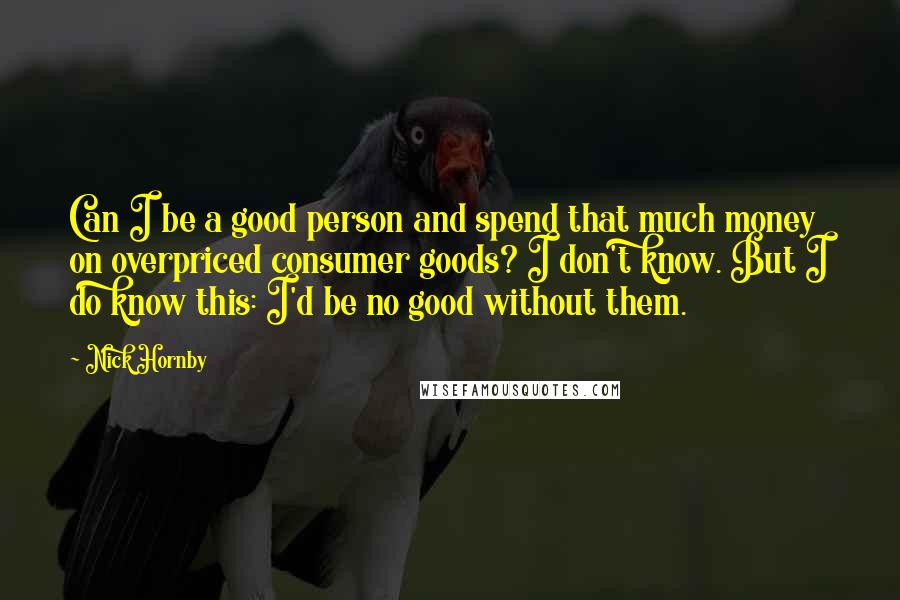 Nick Hornby Quotes: Can I be a good person and spend that much money on overpriced consumer goods? I don't know. But I do know this: I'd be no good without them.