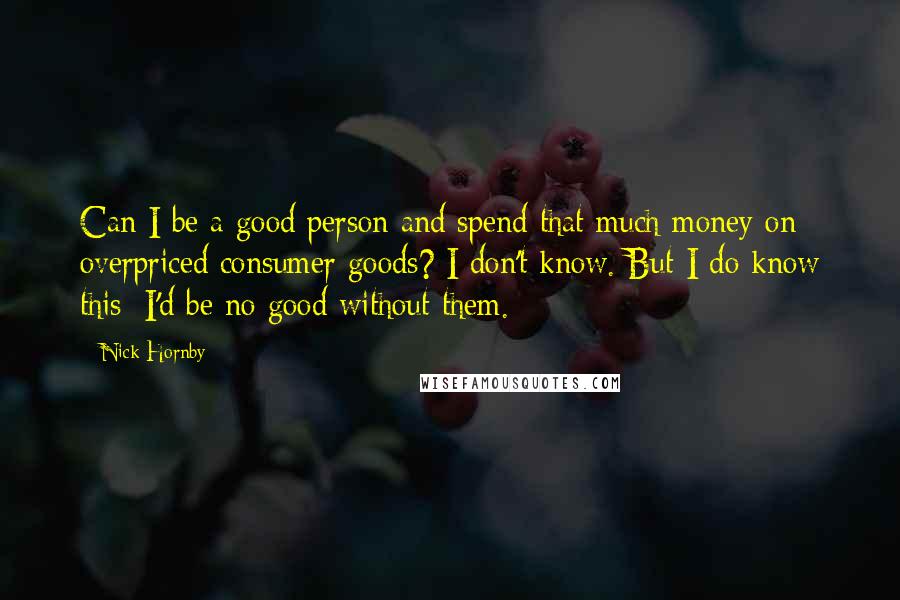 Nick Hornby Quotes: Can I be a good person and spend that much money on overpriced consumer goods? I don't know. But I do know this: I'd be no good without them.