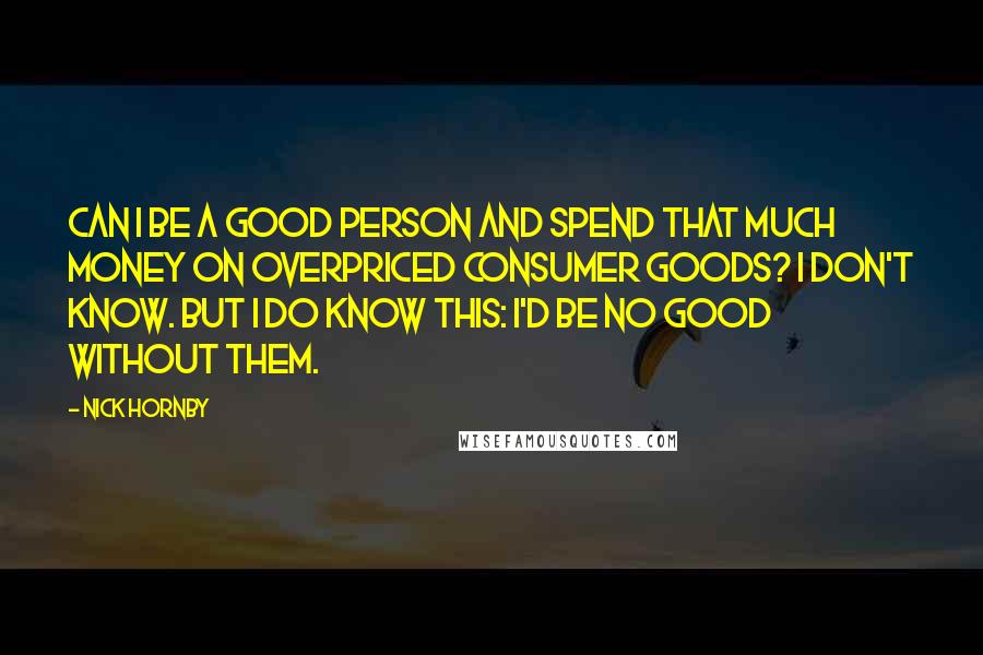 Nick Hornby Quotes: Can I be a good person and spend that much money on overpriced consumer goods? I don't know. But I do know this: I'd be no good without them.