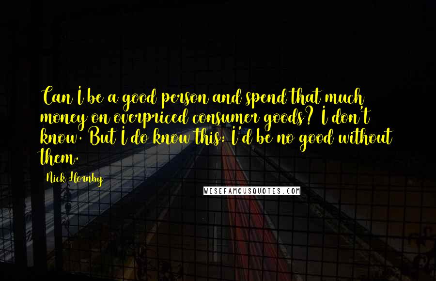 Nick Hornby Quotes: Can I be a good person and spend that much money on overpriced consumer goods? I don't know. But I do know this: I'd be no good without them.