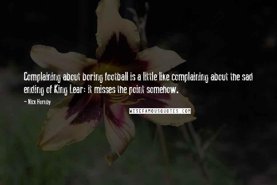 Nick Hornby Quotes: Complaining about boring football is a little like complaining about the sad ending of King Lear: it misses the point somehow.