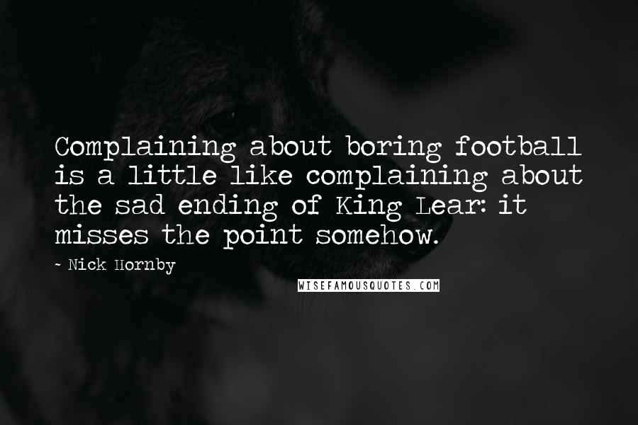 Nick Hornby Quotes: Complaining about boring football is a little like complaining about the sad ending of King Lear: it misses the point somehow.