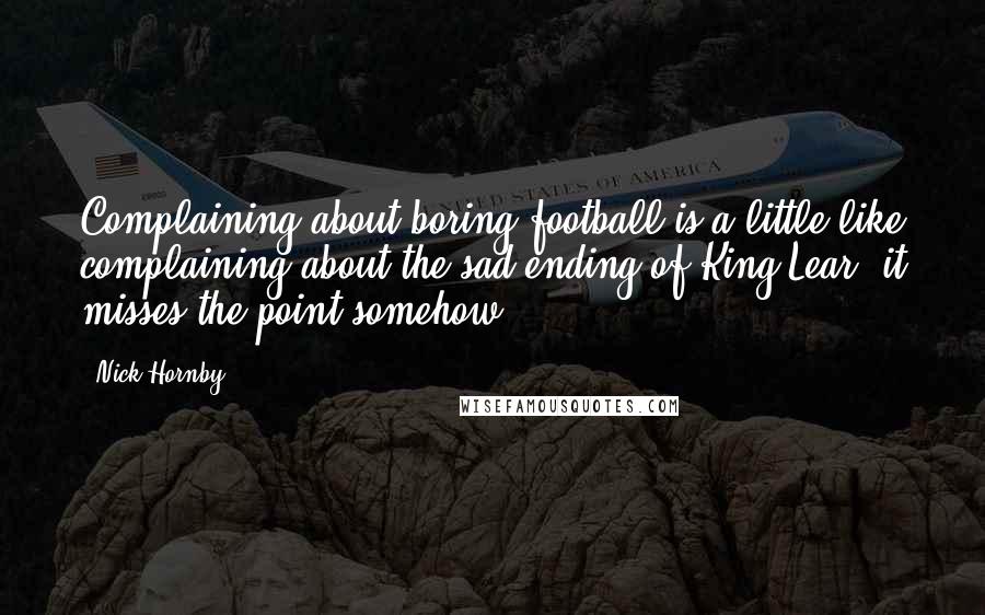 Nick Hornby Quotes: Complaining about boring football is a little like complaining about the sad ending of King Lear: it misses the point somehow.