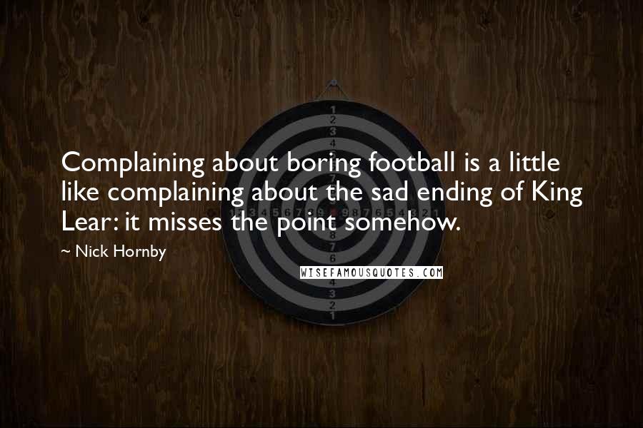 Nick Hornby Quotes: Complaining about boring football is a little like complaining about the sad ending of King Lear: it misses the point somehow.
