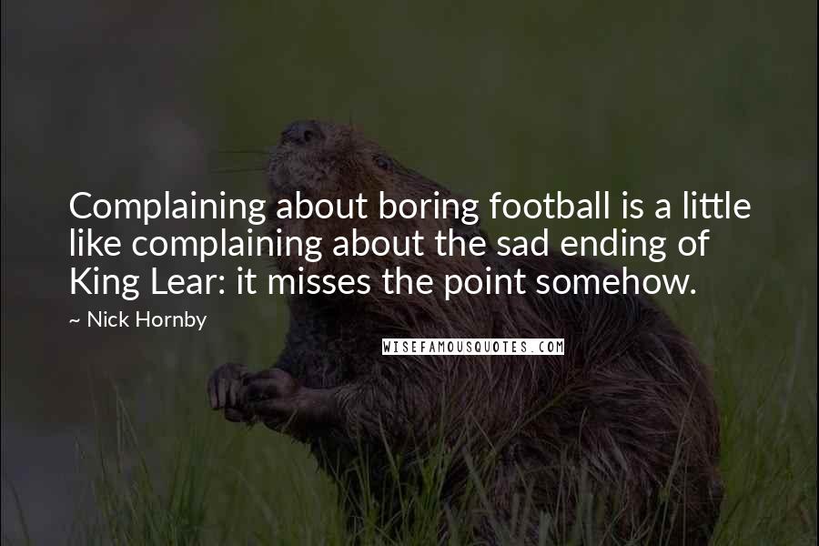 Nick Hornby Quotes: Complaining about boring football is a little like complaining about the sad ending of King Lear: it misses the point somehow.