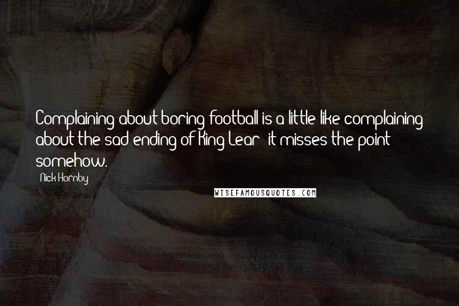 Nick Hornby Quotes: Complaining about boring football is a little like complaining about the sad ending of King Lear: it misses the point somehow.