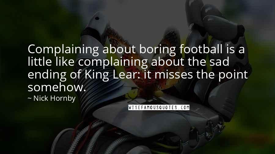 Nick Hornby Quotes: Complaining about boring football is a little like complaining about the sad ending of King Lear: it misses the point somehow.