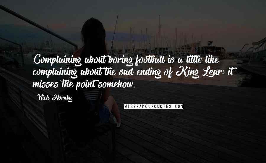 Nick Hornby Quotes: Complaining about boring football is a little like complaining about the sad ending of King Lear: it misses the point somehow.