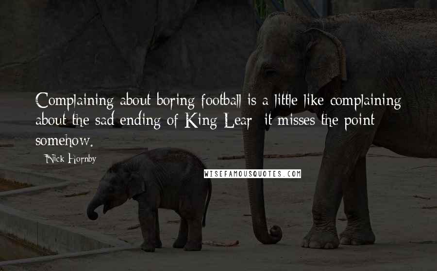 Nick Hornby Quotes: Complaining about boring football is a little like complaining about the sad ending of King Lear: it misses the point somehow.