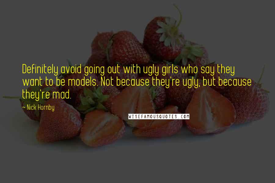 Nick Hornby Quotes: Definitely avoid going out with ugly girls who say they want to be models. Not because they're ugly, but because they're mad.