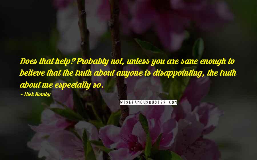Nick Hornby Quotes: Does that help? Probably not, unless you are sane enough to believe that the truth about anyone is disappointing, the truth about me especially so.
