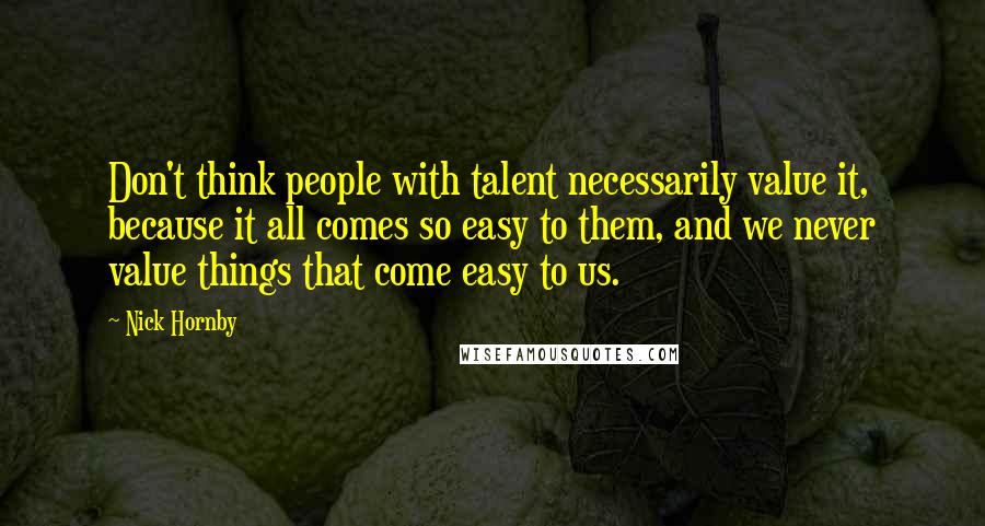 Nick Hornby Quotes: Don't think people with talent necessarily value it, because it all comes so easy to them, and we never value things that come easy to us.