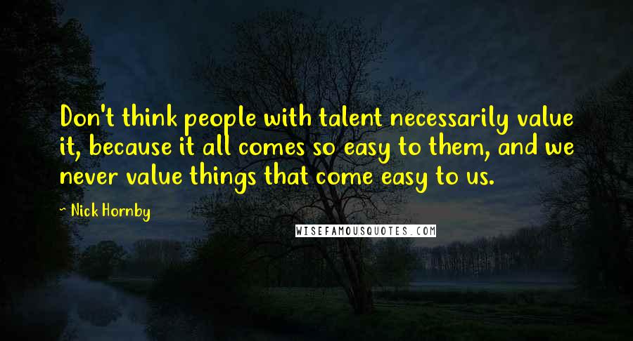 Nick Hornby Quotes: Don't think people with talent necessarily value it, because it all comes so easy to them, and we never value things that come easy to us.