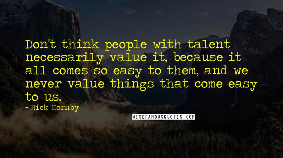 Nick Hornby Quotes: Don't think people with talent necessarily value it, because it all comes so easy to them, and we never value things that come easy to us.