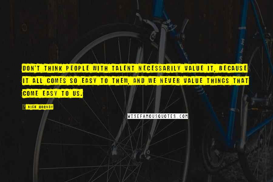 Nick Hornby Quotes: Don't think people with talent necessarily value it, because it all comes so easy to them, and we never value things that come easy to us.
