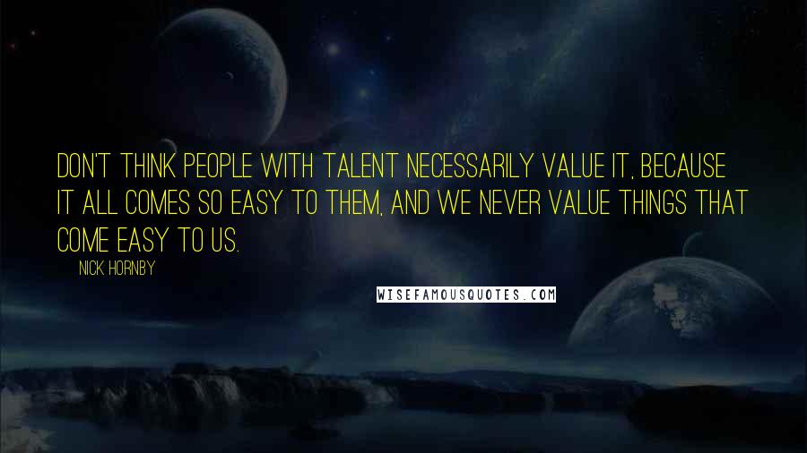 Nick Hornby Quotes: Don't think people with talent necessarily value it, because it all comes so easy to them, and we never value things that come easy to us.