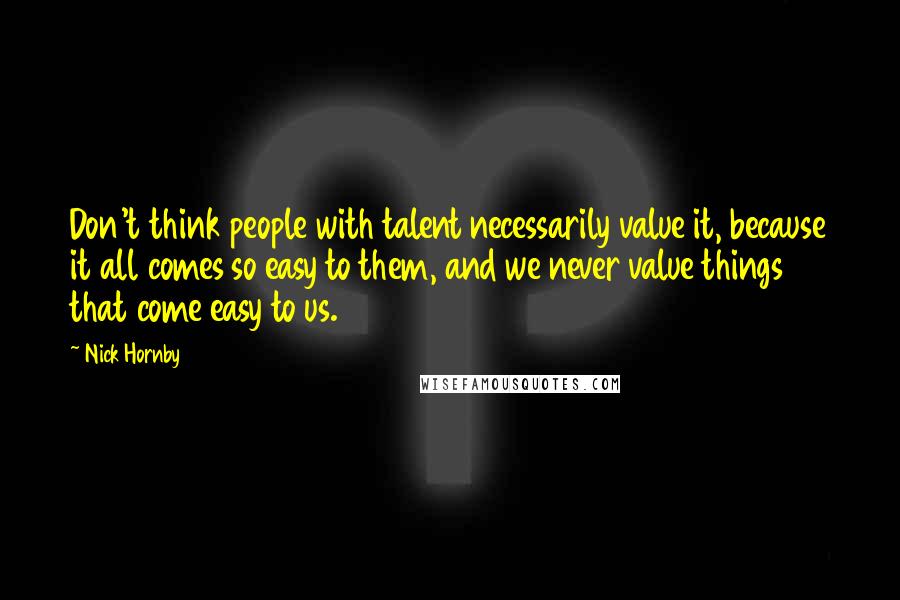 Nick Hornby Quotes: Don't think people with talent necessarily value it, because it all comes so easy to them, and we never value things that come easy to us.