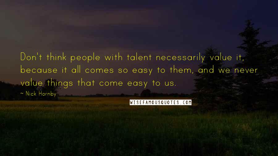 Nick Hornby Quotes: Don't think people with talent necessarily value it, because it all comes so easy to them, and we never value things that come easy to us.