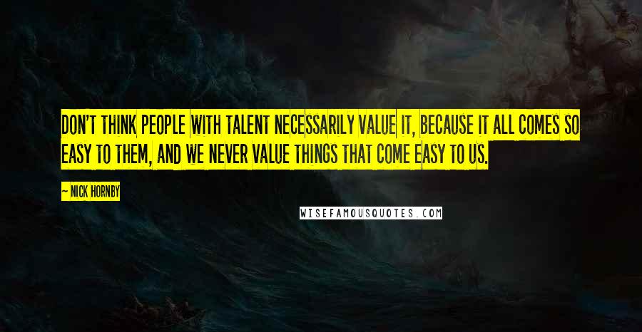 Nick Hornby Quotes: Don't think people with talent necessarily value it, because it all comes so easy to them, and we never value things that come easy to us.