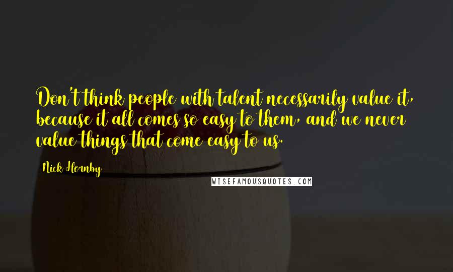 Nick Hornby Quotes: Don't think people with talent necessarily value it, because it all comes so easy to them, and we never value things that come easy to us.