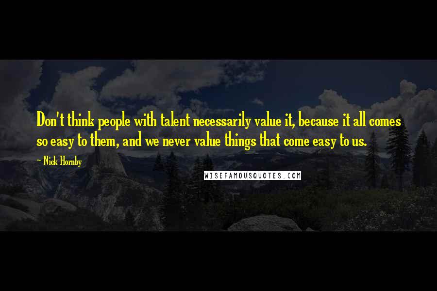 Nick Hornby Quotes: Don't think people with talent necessarily value it, because it all comes so easy to them, and we never value things that come easy to us.