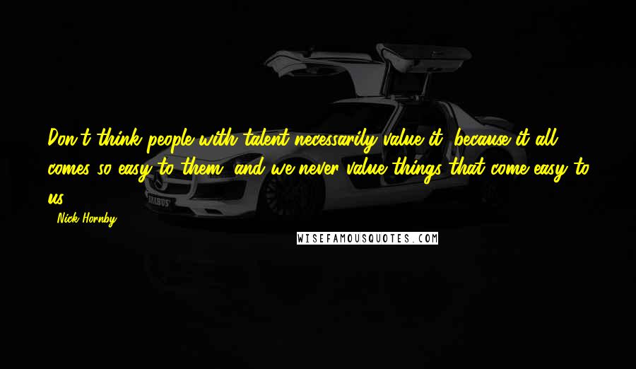 Nick Hornby Quotes: Don't think people with talent necessarily value it, because it all comes so easy to them, and we never value things that come easy to us.