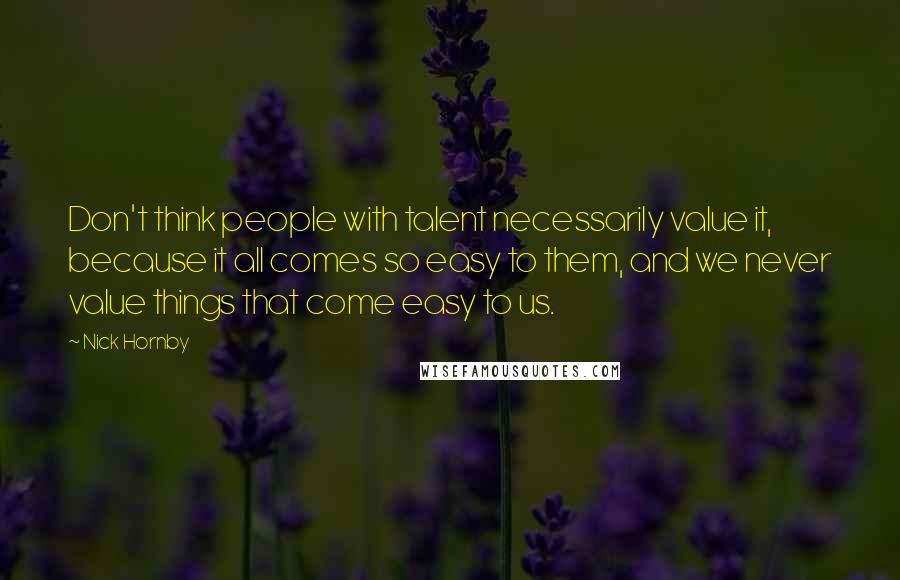 Nick Hornby Quotes: Don't think people with talent necessarily value it, because it all comes so easy to them, and we never value things that come easy to us.